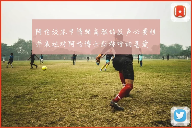 阿伦谈末节情绪高涨的发声必要性并表达对阿伦博士新称呼的喜爱