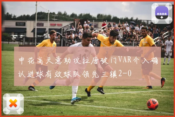 申花高天意助攻拉唐破门VAR介入确认进球有效球队领先三镇2-0