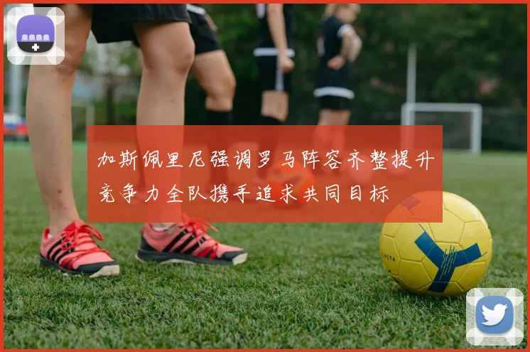 加斯佩里尼强调罗马阵容齐整提升竞争力全队携手追求共同目标