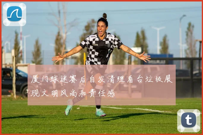 厦门球迷赛后自发清理看台垃圾展现文明风尚和责任感